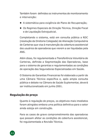 2 2
Também foram definidos os instrumentos de monitoramento
e intervenção:
A sistemática para exigência de Plano de Recuperação;
Os Regimes Especiais de Direção Técnica, Direção Fiscal
e de Liquidação Extrajudicial.
Completando o sistema, está em consulta pública a RDC
(resolução da Diretoria Colegiada) de Alienação Compulsória
de Carteiras que visa à manutenção da cobertura assistencial
dos usuários de operadoras que vierem a ser liquidadas pela
ANS.
Além disso, foi regulamentada a Transferência Voluntária de
Carteiras, definida a Segmentação das Operadoras, base
para o sistema de garantias e regulamentadas as condições
de operação das Seguradoras Especializadas em Saúde.
O Sistema de Garantias Financeiras foi elaborado a partir de
uma Câmara Técnica específica e, após ampla consulta
pública e debate na Câmara de Saúde Suplementar, deverá
ser institucionalizado em junho 2001.
Regulação de preço
Quanto à regulação de preços, os objetivos mais imediatos
foram atingidos embora uma política definitiva para o setor
ainda esteja em construção.
Para os casos de grave comprometimento das operadoras
que possam afetar as condições de cobertura assistencial,
foi regulamentada a Revisão Técnica.
 