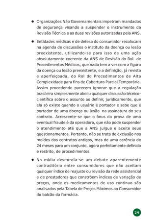 2 9
Organizações Não Governamentais impetram mandados
de segurança visando a suspender o instrumento da
Revisão Técnica e as duas revisões autorizadas pela ANS.
Entidades médicas e de defesa do consumidor recolocam
na agenda de discussões o instituto da doença ou lesão
preexistente, utilizando-se para isso de uma ação
absolutamente coerente da ANS de Revisão do Rol de
Procedimentos Médicos, que nada tem a ver com a figura
da doença ou lesão preexistente, e a definição, já revista
e aperfeiçoada, do Rol de Procedimentos de Alta
Complexidade para fins de Cobertura Parcial Temporária.
Assim procedendo parecem ignorar que a regulação
brasileira simplesmente aboliu qualquer discussão técnico-
científica sobre o assunto ao definir, juridicamente, que
ela só existe quando o usuário é portador e sabe que é
portador de uma doença ou lesão na assinatura do seu
contrato. Acrescente-se que o ônus da prova de uma
eventual fraude é da operadora, que não pode suspender
o atendimento até que a ANS julgue e aceite seus
questionamentos. Portanto, não se trata de exclusão nos
moldes dos contratos antigos, mas de uma carência de
24 meses para um conjunto, agora perfeitamente definido
e restrito, de procedimentos.
Na mídia desenrola-se um debate aparentemente
contraditório entre consumidores que não aceitam
qualquer índice de reajuste ou revisão da rede assistencial
e de prestadores que constróem índices de variação de
preços, onde os medicamentos de uso contínuo são
analisados pela Tabela de Preços Máximos ao Consumidor
do balcão da farmácia.
 