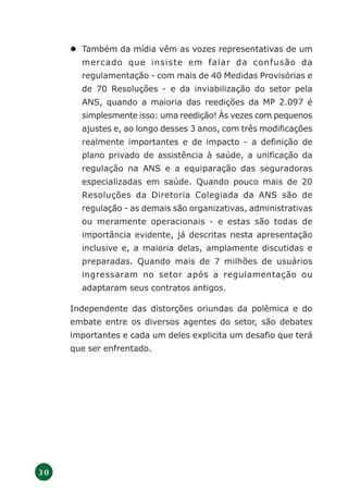 3 0
Também da mídia vêm as vozes representativas de um
mercado que insiste em falar da confusão da
regulamentação - com mais de 40 Medidas Provisórias e
de 70 Resoluções - e da inviabilização do setor pela
ANS, quando a maioria das reedições da MP 2.097 é
simplesmente isso: uma reedição! Às vezes com pequenos
ajustes e, ao longo desses 3 anos, com três modificações
realmente importantes e de impacto - a definição de
plano privado de assistência à saúde, a unificação da
regulação na ANS e a equiparação das seguradoras
especializadas em saúde. Quando pouco mais de 20
Resoluções da Diretoria Colegiada da ANS são de
regulação - as demais são organizativas, administrativas
ou meramente operacionais - e estas são todas de
importância evidente, já descritas nesta apresentação
inclusive e, a maioria delas, amplamente discutidas e
preparadas. Quando mais de 7 milhões de usuários
ingressaram no setor após a regulamentação ou
adaptaram seus contratos antigos.
Independente das distorções oriundas da polêmica e do
embate entre os diversos agentes do setor, são debates
importantes e cada um deles explicita um desafio que terá
que ser enfrentado.
 
