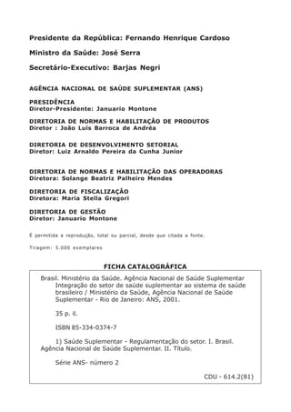 Brasil. Ministério da Saúde. Agência Nacional de Saúde Suplementar
Integração do setor de saúde suplementar ao sistema de saúde
brasileiro / Ministério da Saúde, Agência Nacional de Saúde
Suplementar - Rio de Janeiro: ANS, 2001.
35 p. il.
ISBN 85-334-0374-7
1) Saúde Suplementar - Regulamentação do setor. I. Brasil.
Agência Nacional de Saúde Suplementar. II. Título.
Série ANS- número 2
CDU - 614.2(81)
FICHA CATALOGRÁFICA
É permitida a reprodução, total ou parcial, desde que citada a fonte.
Tiragem: 5.000 exemplares
Presidente da República: Fernando Henrique Cardoso
Ministro da Saúde: José Serra
Secretário-Executivo: Barjas Negri
AGÊNCIA NACIONAL DE SAÚDE SUPLEMENTAR (ANS)
PRESIDÊNCIA
Diretor-Presidente: Januario Montone
DIRETORIA DE NORMAS E HABILITAÇÃO DE PRODUTOS
Diretor : João Luís Barroca de Andréa
DIRETORIA DE DESENVOLVIMENTO SETORIAL
Diretor: Luiz Arnaldo Pereira da Cunha Junior
DIRETORIA DE NORMAS E HABILITAÇÃO DAS OPERADORAS
Diretora: Solange Beatriz Palheiro Mendes
DIRETORIA DE FISCALIZAÇÃO
Diretora: Maria Stella Gregori
DIRETORIA DE GESTÃO
Diretor: Januario Montone
 