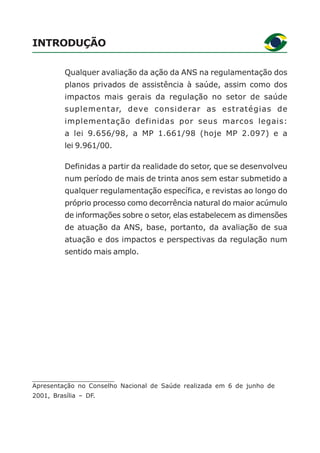 INTRODUÇÃO
Qualquer avaliação da ação da ANS na regulamentação dos
planos privados de assistência à saúde, assim como dos
impactos mais gerais da regulação no setor de saúde
suplementar, deve considerar as estratégias de
implementação definidas por seus marcos legais:
a lei 9.656/98, a MP 1.661/98 (hoje MP 2.097) e a
lei 9.961/00.
Definidas a partir da realidade do setor, que se desenvolveu
num período de mais de trinta anos sem estar submetido a
qualquer regulamentação específica, e revistas ao longo do
próprio processo como decorrência natural do maior acúmulo
de informações sobre o setor, elas estabelecem as dimensões
de atuação da ANS, base, portanto, da avaliação de sua
atuação e dos impactos e perspectivas da regulação num
sentido mais amplo.
Apresentação no Conselho Nacional de Saúde realizada em 6 de junho de
2001, Brasília – DF.
 