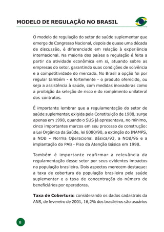8
MODELO DE REGULAÇÃO NO BRASIL
O modelo de regulação do setor de saúde suplementar que
emerge do Congresso Nacional, depois de quase uma década
de discussão, é diferenciado em relação à experiência
internacional. Na maioria dos países a regulação é feita a
partir da atividade econômica em si, atuando sobre as
empresas do setor, garantindo suas condições de solvência
e a competitividade do mercado. No Brasil a opção foi por
regular também - e fortemente - o produto oferecido, ou
seja a assistência à saúde, com medidas inovadoras como
a proibição da seleção de risco e do rompimento unilateral
dos contratos.
É importante lembrar que a regulamentação do setor de
saúde suplementar, exigida pela Constituição de 1988, surge
apenas em 1998, quando o SUS já apresentava, no mínimo,
cinco importantes marcos em seu processo de construção:
a Lei Orgânica da Saúde, lei 8080/90, a extinção do INAMPS,
a NOB – Norma Operacional Básica/93, a NOB/96 e a
implantação do PAB - Piso da Atenção Básica em 1998.
Também é importante reafirmar a relevância da
regulamentação desse setor por seus evidentes impactos
na população brasileira. Dois aspectos merecem destaque:
a taxa de cobertura da população brasileira pela saúde
suplementar e a taxa de concentração do número de
beneficiários por operadoras.
Taxa de Cobertura: considerando os dados cadastrais da
ANS, de fevereiro de 2001, 16,2% dos brasileiros são usuários
 