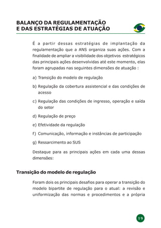 1 9
BALANÇO DA REGULAMENTAÇÃO
E DAS ESTRATÉGIAS DE ATUAÇÃO
É a partir dessas estratégias de implantação da
regulamentação que a ANS organiza suas ações. Com a
finalidade de ampliar a visibilidade dos objetivos estratégicos
das principais ações desenvolvidas até este momento, elas
foram agrupadas nas seguintes dimensões de atuação :
a) Transição do modelo de regulação
b) Regulação da cobertura assistencial e das condições de
acesso
c) Regulação das condições de ingresso, operação e saída
do setor
d) Regulação de preço
e) Efetividade da regulação
f) Comunicação, informação e instâncias de participação
g) Ressarcimento ao SUS
Destaque para as principais ações em cada uma dessas
dimensões:
Transição do modelo de regulação
Foram dois os principais desafios para operar a transição do
modelo bipartite de regulação para o atual: a revisão e
uniformização das normas e procedimentos e a própria
 