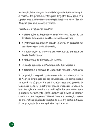 2 0
instalação física e organizacional da Agência. Relevante aqui,
a revisão dos procedimentos para Registro Provisório das
Operadoras e de Produtos e a implantação da Nota Técnica
Atuarial para registro de produtos.
Quanto à estruturação da ANS:
A elaboração do Regimento Interno e a estruturação da
Diretoria Colegiada e das Diretorias Executivas;
A instalação da sede no Rio de Janeiro, da regional de
Brasília e regional de São Paulo;
A implantação do Sistema de Arrecadação da Taxa de
Saúde Suplementar;
A elaboração do Contrato de Gestão;
Início do processo de Planejamento Estratégico e
A definição e a seleção do Quadro de Pessoal Temporário
A composição do quadro permanente de recursos humanos
da Agência ainda está por ser solucionada. As contratações
temporárias só puderam ser iniciadas este ano (devido à
legislação eleitoral) e sofreram alguns embargos jurídicos. A
estruturação da carreira e a realização dos concursos para
o quadro permanente estão suspensas devido a liminar
concedida pelo Supremo Tribunal Federal a uma Ação Direta
de Inconstitucionalidade impetrada pelo PT contra a figura
do emprego público nas agências reguladoras.
 