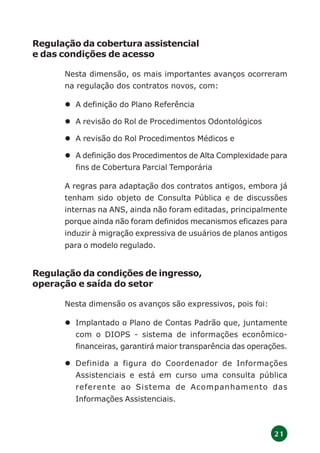 2 1
Regulação da cobertura assistencial
e das condições de acesso
Nesta dimensão, os mais importantes avanços ocorreram
na regulação dos contratos novos, com:
A definição do Plano Referência
A revisão do Rol de Procedimentos Odontológicos
A revisão do Rol Procedimentos Médicos e
A definição dos Procedimentos de Alta Complexidade para
fins de Cobertura Parcial Temporária
A regras para adaptação dos contratos antigos, embora já
tenham sido objeto de Consulta Pública e de discussões
internas na ANS, ainda não foram editadas, principalmente
porque ainda não foram definidos mecanismos eficazes para
induzir à migração expressiva de usuários de planos antigos
para o modelo regulado.
Regulação da condições de ingresso,
operação e saída do setor
Nesta dimensão os avanços são expressivos, pois foi:
Implantado o Plano de Contas Padrão que, juntamente
com o DIOPS - sistema de informações econômico-
financeiras, garantirá maior transparência das operações.
Definida a figura do Coordenador de Informações
Assistenciais e está em curso uma consulta pública
referente ao Sistema de Acompanhamento das
Informações Assistenciais.
 