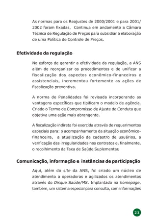 2 3
As normas para os Reajustes de 2000/2001 e para 2001/
2002 foram fixadas. Continua em andamento a Câmara
Técnica de Regulação de Preços para subsidiar a elaboração
de uma Política de Controle de Preços.
Efetividade da regulação
No esforço de garantir a efetividade da regulação, a ANS
além de reorganizar os procedimentos e de unificar a
fiscalização dos aspectos econômico-financeiros e
assistenciais, incrementou fortemente as ações de
fiscalização preventiva.
A norma de Penalidades foi revisada incorporando as
vantagens específicas que tipificam o modelo de agência.
Criado o Termo de Compromisso de Ajuste de Conduta que
objetiva uma ação mais abrangente.
A fiscalização indireta foi exercida através de requerimentos
especiais para: o acompanhamento da situação econômico-
financeira, a atualização de cadastro de usuários, a
verificação das irregularidades nos contratos e, finalmente,
o recolhimento da Taxa de Saúde Suplementar.
Comunicação, informação e instâncias de participação
Aqui, além do site da ANS, foi criado um núcleo de
atendimento a operadoras e agilizados os atendimentos
através do Disque Saúde/MS. Implantado na homepage,
também, um sistema especial para consulta, com informações
 