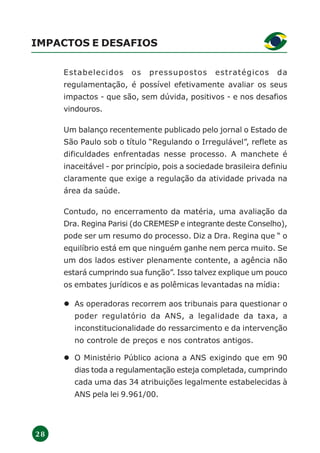 2 8
IMPACTOS E DESAFIOS
Estabelecidos os pressupostos estratégicos da
regulamentação, é possível efetivamente avaliar os seus
impactos - que são, sem dúvida, positivos - e nos desafios
vindouros.
Um balanço recentemente publicado pelo jornal o Estado de
São Paulo sob o título “Regulando o Irregulável”, reflete as
dificuldades enfrentadas nesse processo. A manchete é
inaceitável - por princípio, pois a sociedade brasileira definiu
claramente que exige a regulação da atividade privada na
área da saúde.
Contudo, no encerramento da matéria, uma avaliação da
Dra. Regina Parisi (do CREMESP e integrante deste Conselho),
pode ser um resumo do processo. Diz a Dra. Regina que “ o
equilíbrio está em que ninguém ganhe nem perca muito. Se
um dos lados estiver plenamente contente, a agência não
estará cumprindo sua função”. Isso talvez explique um pouco
os embates jurídicos e as polêmicas levantadas na mídia:
As operadoras recorrem aos tribunais para questionar o
poder regulatório da ANS, a legalidade da taxa, a
inconstitucionalidade do ressarcimento e da intervenção
no controle de preços e nos contratos antigos.
O Ministério Público aciona a ANS exigindo que em 90
dias toda a regulamentação esteja completada, cumprindo
cada uma das 34 atribuições legalmente estabelecidas à
ANS pela lei 9.961/00.
 
