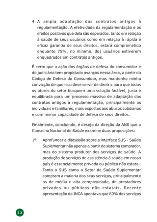 3 2
4. A ampla adaptação dos contratos antigos à
regulamentação. A efetividade da regulamentação e os
efeitos positivos que dela são esperados, tanto em relação
à saúde de seus usuários como em relação à rápida e
eficaz garantia de seus direitos, estará comprometida
enquanto 75%, no mínimo, dos usuários estiverem
enquadrados em contratos antigos.
É certo que a ação dos órgãos de defesa do consumidor e
do judiciário tem propiciado avanços nessa área, a partir do
Código de Defesa do Consumidor, mas mantenho minha
convicção de que isso deve servir de diretriz para que todos
os atores do setor busquem uma solução factível, justa e
equilibrada para um processo massivo de adaptação dos
contratos antigos à regulamentação, principalmente os
individuais e familiares, mais expostos aos abusos cotidianos
e com menor capacidade de defesa de seus direitos.
Finalmente, concluindo, é desejo da direção da ANS que o
Conselho Nacional de Saúde examine duas proposições:
1º. Aprofundar a discussão sobre a interface SUS - Saúde
Suplementar não apenas a partir do sistema comprador,
mas do sistema produtor dos serviços de saúde. A
produção de serviços de assistência à saúde em nosso
país é essencialmente privada ou pública não estatal.
Tanto o SUS como o Setor de Saúde Suplementar
compram a maioria dos seus serviços, principalmente
os de média e alta complexidade, de prestadores
privados ou públicos não estatais. Recente
apresentação do INCA apontava que 80% dos serviços
 