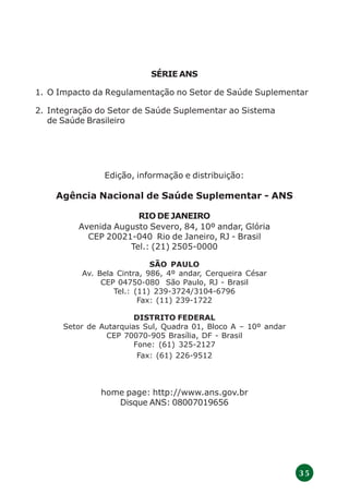 3 5
SÉRIE ANS
1. O Impacto da Regulamentação no Setor de Saúde Suplementar
2. Integração do Setor de Saúde Suplementar ao Sistema
de Saúde Brasileiro
Edição, informação e distribuição:
Agência Nacional de Saúde Suplementar - ANS
RIO DE JANEIRO
Avenida Augusto Severo, 84, 10º andar, Glória
CEP 20021-040 Rio de Janeiro, RJ - Brasil
Tel.: (21) 2505-0000
SÃO PAULO
Av. Bela Cintra, 986, 4º andar, Cerqueira César
CEP 04750-080 São Paulo, RJ - Brasil
Tel.: (11) 239-3724/3104-6796
Fax: (11) 239-1722
DISTRITO FEDERAL
Setor de Autarquias Sul, Quadra 01, Bloco A – 10º andar
CEP 70070-905 Brasília, DF - Brasil
Fone: (61) 325-2127
Fax: (61) 226-9512
home page: http://www.ans.gov.br
Disque ANS: 08007019656
 