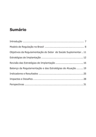 Sumário
Introdução ......................................................................... 7
Modelo de Regulação no Brasil ............................................... 8
Objetivos da Regulamentação do Setor de Saúde Suplementar..11
Estratégias de Implantação ..................................................12
Revisão das Estratégias de Implantação .................................16
Balanço da Regulamentação e das Estratégias de Atuação ........19
Indicadores e Resultados .....................................................25
Impactos e Desafios ............................................................28
Perspectivas ......................................................................31
 