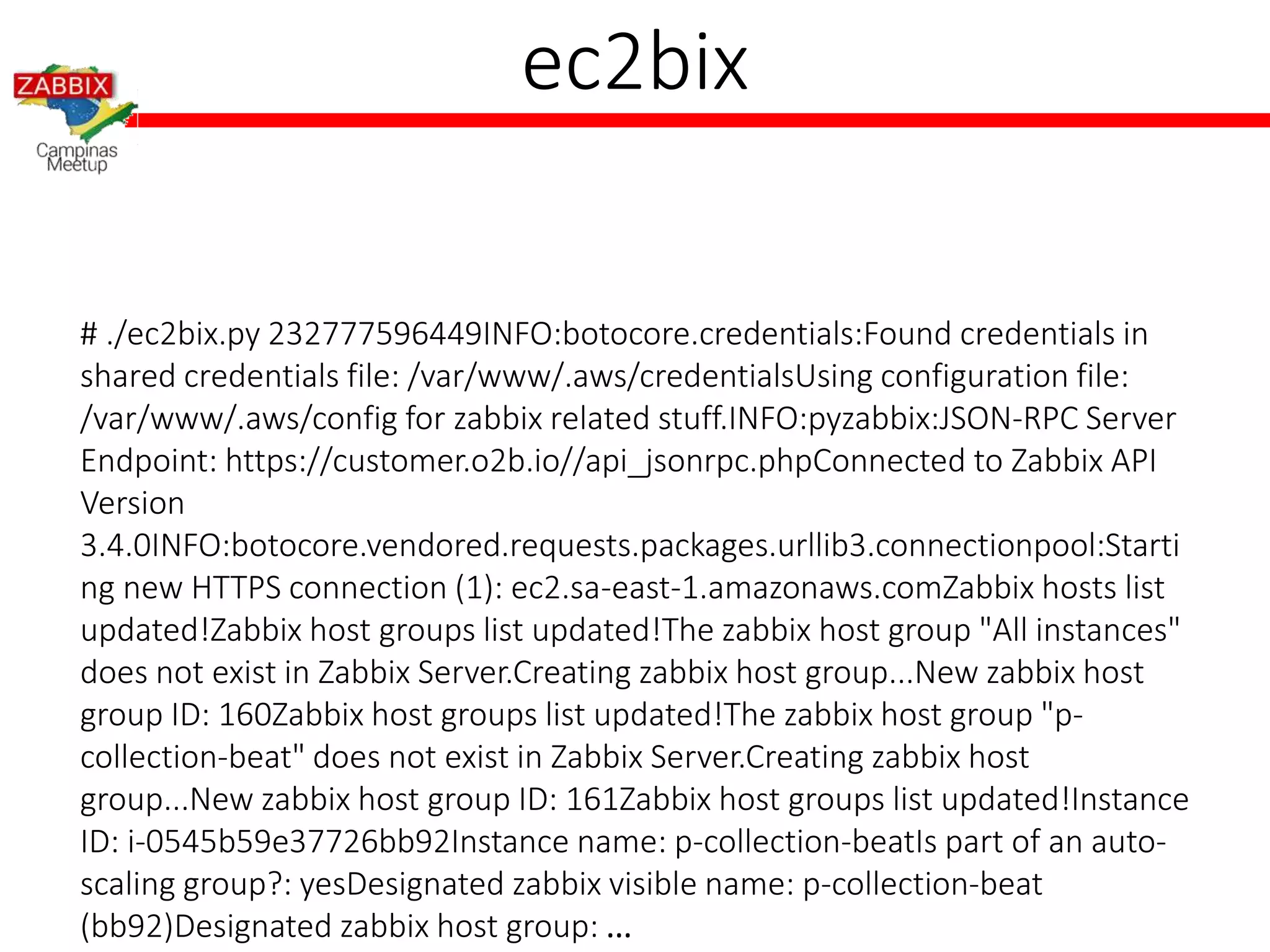 ec2bix
# ./ec2bix.py 232777596449INFO:botocore.credentials:Found credentials in
shared credentials file: /var/www/.aws/credentialsUsing configuration file:
/var/www/.aws/config for zabbix related stuff.INFO:pyzabbix:JSON-RPC Server
Endpoint: https://customer.o2b.io//api_jsonrpc.phpConnected to Zabbix API
Version
3.4.0INFO:botocore.vendored.requests.packages.urllib3.connectionpool:Starti
ng new HTTPS connection (1): ec2.sa-east-1.amazonaws.comZabbix hosts list
updated!Zabbix host groups list updated!The zabbix host group "All instances"
does not exist in Zabbix Server.Creating zabbix host group...New zabbix host
group ID: 160Zabbix host groups list updated!The zabbix host group "p-
collection-beat" does not exist in Zabbix Server.Creating zabbix host
group...New zabbix host group ID: 161Zabbix host groups list updated!Instance
ID: i-0545b59e37726bb92Instance name: p-collection-beatIs part of an auto-
scaling group?: yesDesignated zabbix visible name: p-collection-beat
(bb92)Designated zabbix host group: ...