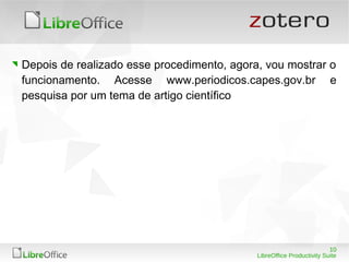 10
LibreOffice Productivity Suite
Depois de realizado esse procedimento, agora, vou mostrar o
funcionamento. Acesse www.periodicos.capes.gov.br e
pesquisa por um tema de artigo científico
 