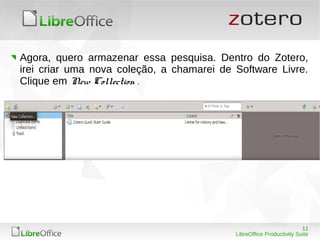11
LibreOffice Productivity Suite
Agora, quero armazenar essa pesquisa. Dentro do Zotero,
irei criar uma nova coleção, a chamarei de Software Livre.
Clique em New Collection .
 
