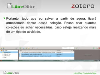 12
LibreOffice Productivity Suite
Portanto, tudo que eu salvar a partir de agora, ficará
armazenado dentro dessa coleção. Posso criar quantas
coleções eu achar necessárias, caso esteja realizando mais
de um tipo de atividade.
 