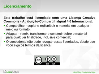 2
LibreOffice Productivity Suite
Licenciamento
Este trabalho está licenciado com uma Licença Creative
Commons - Atribuição-CompartilhaIgual 4.0 Internacional.
Compartilhar - copiar e redistribuir o material em qualquer
meio ou formato;
Adaptar - remix, transformar e construir sobre o material
para qualquer finalidade, inclusive comercial;
O concedente não pode revogar essas liberdades, desde que
você siga os termos da licença;
 