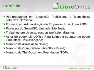 3
LibreOffice Productivity Suite
Currículo
Pós-graduando em Educação Profissional e Tecnológica,
pelo CETIQT/Senai;
Formado em Administração de Empresas, Unisul, em 2005;
Professor do Senai/SC, Unidade São José;
Trabalhou em diversas escolas profissionalizantes;
Autor do ebook LibreOffice Para Leigos e co-autor do ebook
LibreOffice Calc Avançado;
Membro da Associação Solisc;
Membro da Comunidade LibreOffice Brasil;
Membro da The Document Foundation (TDF);
 