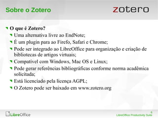 6
LibreOffice Productivity Suite
Sobre o Zotero
O que é Zotero?
Uma alternativa livre ao EndNote;
É um plugin para ao Firefo, Safari e Chrome;
Pode ser integrado ao LibreOffice para organização e criação de
bibliotecas de artigos virtuais;
Compatível com Windows, Mac OS e Linux;
Pode gerar referências bibliográficas conforme norma acadêmica
solicitada;
Está licenciado pela licença AGPL;
O Zotero pode ser baixado em www.zotero.org
 