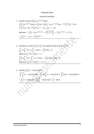 numerosnamente 1
Integração Dupla
Exercícios resolvidos
1- Calcule o valor de ∫ ∫ ( )
∫ ∫ ( )
∫ ∫ = ∫
( )
[ ]
( )
Nota que: ∫ ( )
[
( )
] ( )
2- Verifique se o valor de ∫ ∫ é igual ao valor de ∫ ∫
∫ ∫ ∫ [ ]
Note que: ∫ [ ]
∫ ∫ ∫ [ ] [ ]
Note que: ∫ [ ]
3- Calcule ∫ ∫
∫ ∫ ∫ ∫ ∫ [ ]
∫ [ ] [ ]
 