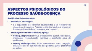 ASPECTOS PSICOLÓGICOS DO
PROCESSO SAÚDE-DOENÇA
Resiliência e Enfrentamento
• Resiliência Psicológica:
• É a capacidade de enfrentar adversidades e se recuperar de
situações estressantes. Pessoas resilientes tendem a encontrar
formas positivas de lidar com doenças e traumas.
• Estratégias de Enfrentamento (Coping):
• Coping Adaptativo: Envolve práticas como buscar apoio social,
meditação, reestruturação cognitiva e resolução ativa de
problemas.
• Coping Maladaptativo: Inclui mecanismos como negação,
evitação e uso de substâncias, que podem agravar problemas
de saúde.
10
 