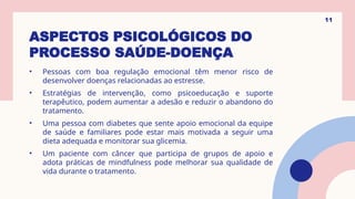 ASPECTOS PSICOLÓGICOS DO
PROCESSO SAÚDE-DOENÇA
• Pessoas com boa regulação emocional têm menor risco de
desenvolver doenças relacionadas ao estresse.
• Estratégias de intervenção, como psicoeducação e suporte
terapêutico, podem aumentar a adesão e reduzir o abandono do
tratamento.
• Uma pessoa com diabetes que sente apoio emocional da equipe
de saúde e familiares pode estar mais motivada a seguir uma
dieta adequada e monitorar sua glicemia.
• Um paciente com câncer que participa de grupos de apoio e
adota práticas de mindfulness pode melhorar sua qualidade de
vida durante o tratamento.
11
 