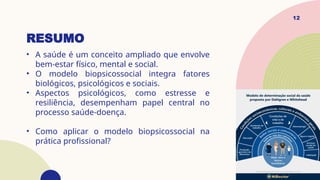 RESUMO
• A saúde é um conceito ampliado que envolve
bem-estar físico, mental e social.
• O modelo biopsicossocial integra fatores
biológicos, psicológicos e sociais.
• Aspectos psicológicos, como estresse e
resiliência, desempenham papel central no
processo saúde-doença.
• Como aplicar o modelo biopsicossocial na
prática profissional?
12
 