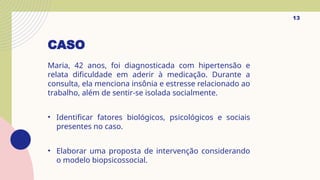 CASO
Maria, 42 anos, foi diagnosticada com hipertensão e
relata dificuldade em aderir à medicação. Durante a
consulta, ela menciona insônia e estresse relacionado ao
trabalho, além de sentir-se isolada socialmente.
• Identificar fatores biológicos, psicológicos e sociais
presentes no caso.
• Elaborar uma proposta de intervenção considerando
o modelo biopsicossocial.
13
 