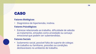 CASO
Fatores Biológicos
• Diagnóstico de hipertensão, insônia.
Fatores Psicológicos
• Estresse relacionado ao trabalho, dificuldade de adesão
ao tratamento, emoções como ansiedade ou cansaço
emocional que podem ser subentendidas.
Fatores Sociais
• Isolamento social, possível falta de suporte de colegas
de trabalho ou familiares, pressões ou condições
desfavoráveis no ambiente de trabalho.
14
 