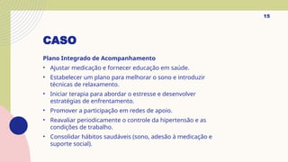 CASO
Plano Integrado de Acompanhamento
• Ajustar medicação e fornecer educação em saúde.
• Estabelecer um plano para melhorar o sono e introduzir
técnicas de relaxamento.
• Iniciar terapia para abordar o estresse e desenvolver
estratégias de enfrentamento.
• Promover a participação em redes de apoio.
• Reavaliar periodicamente o controle da hipertensão e as
condições de trabalho.
• Consolidar hábitos saudáveis (sono, adesão à medicação e
suporte social).
15
 