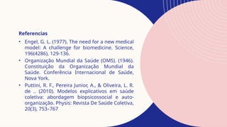 Referencias
• Engel, G. L. (1977). The need for a new medical
model: A challenge for biomedicine. Science,
196(4286), 129-136.
• Organização Mundial da Saúde (OMS). (1946).
Constituição da Organização Mundial da
Saúde. Conferência Internacional de Saúde,
Nova York.
• Puttini, R. F., Pereira Junior, A., & Oliveira, L. R.
de .. (2010). Modelos explicativos em saúde
coletiva: abordagem biopsicossocial e auto-
organização. Physis: Revista De Saúde Coletiva,
20(3), 753–767
 