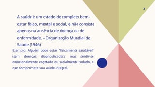 Exemplo: Alguém pode estar "fisicamente saudável"
(sem doenças diagnosticadas), mas sentir-se
emocionalmente esgotado ou socialmente isolado, o
que compromete sua saúde integral.
3
A saúde é um estado de completo bem-
estar físico, mental e social, e não consiste
apenas na ausência de doença ou de
enfermidade. – Organização Mundial de
Saúde (1946)
 