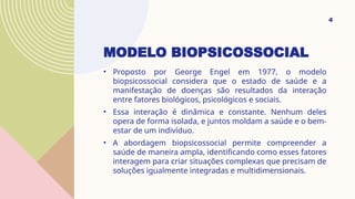 MODELO BIOPSICOSSOCIAL
• Proposto por George Engel em 1977, o modelo
biopsicossocial considera que o estado de saúde e a
manifestação de doenças são resultados da interação
entre fatores biológicos, psicológicos e sociais.
• Essa interação é dinâmica e constante. Nenhum deles
opera de forma isolada, e juntos moldam a saúde e o bem-
estar de um indivíduo.
• A abordagem biopsicossocial permite compreender a
saúde de maneira ampla, identificando como esses fatores
interagem para criar situações complexas que precisam de
soluções igualmente integradas e multidimensionais.
4
 