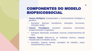 COMPONENTES DO MODELO
BIOPSICOSSOCIAL
• Fatores Biológicos Compreendem o funcionamento fisiológico e
genético.
• Exemplos: Doenças hereditárias, alterações hormonais,
infecções, lesões
• Fatores Psicológicos Envolvem processos emocionais,
comportamentais e cognitivos.
• Exemplos: Depressão, ansiedade, traumas, comportamentos de
risco
• Fatores Sociais Referem-se ao ambiente externo, relações
interpessoais e condições sociais.
• Exemplos: Suporte familiar, condições de trabalho, status
socioeconômico, cultura
5
 