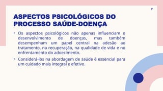 ASPECTOS PSICOLÓGICOS DO
PROCESSO SAÚDE-DOENÇA
• Os aspectos psicológicos não apenas influenciam o
desenvolvimento de doenças, mas também
desempenham um papel central na adesão ao
tratamento, na recuperação, na qualidade de vida e no
enfrentamento do adoecimento.
• Considerá-los na abordagem de saúde é essencial para
um cuidado mais integral e efetivo.
7
 