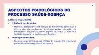 ASPECTOS PSICOLÓGICOS DO
PROCESSO SAÚDE-DOENÇA
Adesão ao Tratamento
• Influência das Emoções:
• Medo ou desconfiança em relação ao tratamento pode levar à
interrupção da medicação. A desmotivação, causada por
transtornos emocionais como depressão, reduz a adesão a
terapias, consultas e mudanças de hábitos.
• Percepção de Eficácia:
• Pacientes que acreditam na eficácia do tratamento têm maior
probabilidade de segui-lo corretamente.
9
 