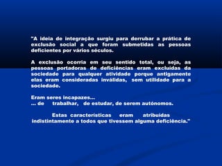 "A ideia de integração surgiu para derrubar a prática de
exclusão social a que foram submetidas as pessoas
deficientes por vários séculos.
A exclusão ocorria em seu sentido total, ou seja, as
pessoas portadoras de deficiências eram excluídas da
sociedade para qualquer atividade porque antigamente
elas eram consideradas inválidas,  sem utilidade para a
sociedade.
Eram seres incapazes…
… de     trabalhar,   de estudar, de serem autónomos.
Estas características     eram      atribuídas
indistintamente a todos que tivessem alguma deficiência."
 