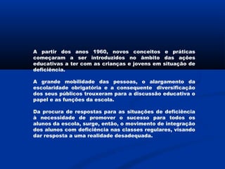 A partir dos anos 1960, novos conceitos e práticas
começaram a ser introduzidos no âmbito das ações
educativas a ter com as crianças e jovens em situação de
deficiência.
A grande mobilidade das pessoas, o alargamento da
escolaridade obrigatória e a consequente  diversificação
dos seus públicos trouxeram para a discussão educativa o
papel e as funções da escola.
Da procura de respostas para as situações de deficiência
à necessidade de promover o sucesso para todos os
alunos da escola, surge, então, o movimento de integração
dos alunos com deficiência nas classes regulares, visando
dar resposta a uma realidade desadequada.
 