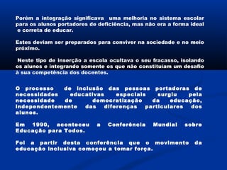 Porém a integração significava uma melhoria no sistema escolar
para os alunos portadores de deficiência, mas não era a forma ideal
e correta de educar.
Estes deviam ser preparados para conviver na sociedade e no meio
próximo.
Neste tipo de inserção a escola ocultava o seu fracasso, isolando
os alunos e integrando somente os que não constituíam um desafio
à sua competência dos docentes.
O processo de inclusão das pessoas portadoras de
necessidades educativas especiais surgiu pela
necessidade de democratização da educação,
independentemente das diferenças particulares dos
alunos.
Em 1990, aconteceu a Conferência Mundial sobre
Educação para Todos.
Foi a partir desta conferência que o movimento da
educação inclusiva começou a tomar força.
 