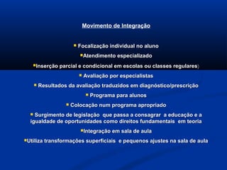 Movimento de Integração
 Focalização individual no alunoFocalização individual no aluno
Atendimento especializadoAtendimento especializado
Inserção parcial e condicional em escolas ou classes regularesInserção parcial e condicional em escolas ou classes regulares)
 Avaliação por especialistasAvaliação por especialistas
 Resultados da avaliação traduzidos em diagnóstico/prescriçãoResultados da avaliação traduzidos em diagnóstico/prescrição
 Programa para alunosPrograma para alunos
 Colocação num programa apropriadoColocação num programa apropriado
 Surgimento de legislação que passa a consagrar a educação e aSurgimento de legislação que passa a consagrar a educação e a
igualdade de oportunidades como direitos fundamentais em teoriaigualdade de oportunidades como direitos fundamentais em teoria
Integração em sala de aulaIntegração em sala de aula
Utiliza transformações superficiais e pequenos ajustes na sala de aulaUtiliza transformações superficiais e pequenos ajustes na sala de aula
 