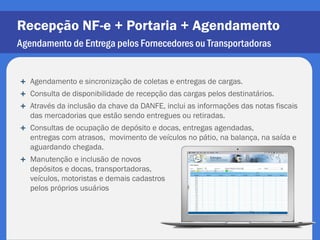 Recepção NF-e + Portaria + Agendamento
Agendamento de Entrega pelos Fornecedores ou Transportadoras


   Agendamento e sincronização de coletas e entregas de cargas.
   Consulta de disponibilidade de recepção das cargas pelos destinatários.
   Através da inclusão da chave da DANFE, inclui as informações das notas fiscais
    das mercadorias que estão sendo entregues ou retiradas.
   Consultas de ocupação de depósito e docas, entregas agendadas,
    entregas com atrasos, movimento de veículos no pátio, na balança, na saída e
    aguardando chegada.
   Manutenção e inclusão de novos
    depósitos e docas, transportadoras,
    veículos, motoristas e demais cadastros
    pelos próprios usuários
 