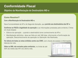 Conformidade Fiscal
Objetivo da Manifestação do Destinatário MD-e

Como Resolver?
Com a Manifestação do Destinatário MD-e.
Nova funcionalidade da NF-e de Segunda Geração, que permite aos destinatários das NF-e:

Confirmar ao FISCO a legalidade da operação e as informações prestadas pelo emitente. É feita
em duas etapas:
• Ciência da operação – quando o destinatário tome conhecimento da NF-e
• Manifestação definitiva - deve ser feita em até 180 dias, informando a Confirmação da
  operação, Desconhecimento da operação ou Operação não Realizada.

Ter ciência de todas as notas emitidas contra seu CNPJ, com chaves de acesso e informações
básicas da nota.

Obter os XML não enviados pelos emitentes, no limite de até
50% da média das NF-e do último mês.
 