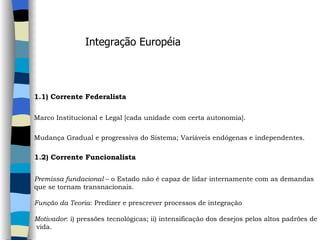 Integração Européia 1.1) Corrente Federalista   Marco Institucional e Legal [cada unidade com certa autonomia]. Mudança Gradual e progressiva do Sistema; Variáveis endógenas e independentes.   1.2) Corrente Funcionalista     Premissa fundacional  – o Estado não é capaz de lidar internamente com as demandas  que se tornam transnacionais.    Função da Teoria : Predizer e prescrever processos de integração   Motivador : i) pressões tecnológicas; ii) intensificação dos desejos pelos altos padrões de vida.   