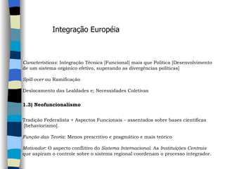 Integração Européia Características : Integração Técnica [Funcional] mais que Política [Desenvolvimento  de um sistema orgânico efetivo, superando as divergências políticas]    Spill-over  ou Ramificação   Deslocamento das Lealdades e; Necessidades Coletivas   1.3) Neofuncionalismo     Tradição Federalista + Aspectos Funcionais – assentados sobre bases científicas [behaviorismo].    Função das Teoria : Menos prescritivo e pragmático e mais teórico   Motivador : O aspecto conflitivo do  Sistema Internacional . As  Instituições Centrais   que aspiram o controle sobre o sistema regional coordenam o processo integrador. 