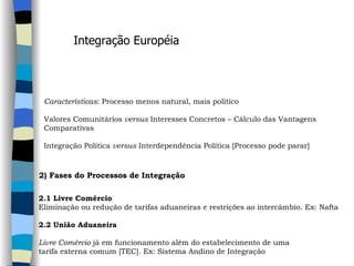 Características : Processo menos natural, mais político   Valores Comunitários  versus  Interesses Concretos – Cálculo das Vantagens  Comparativas   Integração Política  versus  Interdependência Política [Processo pode parar]   Integração Européia 2) Fases do Processos de Integração   2.1 Livre Comércio Eliminação ou redução de tarifas aduaneiras e restrições ao intercâmbio. Ex: Nafta   2.2 União Aduaneira     Livre Comércio  já em funcionamento além do estabelecimento de uma  tarifa externa comum [TEC]. Ex: Sistema Andino de Integração 