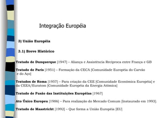 Integração Européia 3) União Européia    3.1) Breve Histórico   Tratado de Dunquerque  [1947] – Aliança e Assistência Recíproca entre França e GB   Tratado de Paris  [1951] – Formação da CECA [Comunidade Européia do Carvão e do Aço]   Tratados de Roma  [1957] – Para criação da CEE [Comunidade Econômica Européia] e  da CEEA/Euratom [Comunidade Européia da Energia Atômica]   Tratado de Fusão das Instituições Européias  [1967]  Ato Único Europeu  [1986] – Para realização do Mercado Comum [Instaurado em 1993].   Tratado de Maastricht  [1992] – Que forma a União Européia [EU] 