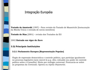 Integração Européia Tratado de Amsterdã  [1997] – Para revisão do Tratado de Maastricht [Instauração da Moeda Única e entrada de novos membros]   Tratado de Niza  [2001] – revisão dos Tratados da EU   2002  Entrada em vigor do  Euro   3.2) Principais Instituições   3.2.1 Parlamento Europeu [Representação Popular]   Órgão de expressão democrática e controle político, que participa igualmente  no processo legislativo [sem exercê-lo p.p. dito; reduzido seu poder de controle  político sobre o Conselho]. Eleito por sufrágio universal. Pronuncia-se sobre  as propostas da  Comissão . Aprova ou rejeita  Orçamento .  