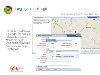 Integração com Google
Permite que endereços
registrados em qualquer
módulo do sistema
Atende.Net sejam
visualizados no Google
Maps, inclusive pelo
StreetView®.
Tela de Integração do Atende.Net com o Google Maps.
 