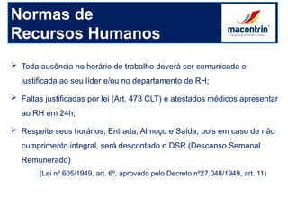 Normas de
Recursos Humanos
 Toda ausência no horário de trabalho deverá ser comunicada e
justificada ao seu líder e/ou no departamento de RH;
 Faltas justificadas por lei (Art. 473 CLT) e atestados médicos apresentar
ao RH em 24h;
 Respeite seus horários, Entrada, Almoço e Saída, pois em caso de não
cumprimento integral, será descontado o DSR (Descanso Semanal
Remunerado)
(Lei nº 605/1949, art. 6º, aprovado pelo Decreto nº27.048/1949, art. 11)
 