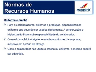 Uniforme e crachá
 Para os colaboradores externos e produção, disponibilizamos
uniforme que deverão ser usados diariamente. A conservação e
higienização ficam sob responsabilidade do colaborador.
 O uso do crachá é obrigatório nas dependências da empresa,
inclusive em horário de almoço.
 Caso o colaborador não utilize o crachá ou uniforme, o mesmo poderá
ser advertido.
Normas de
Recursos Humanos
 