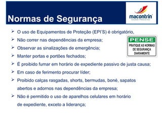 Normas de Segurança
 O uso de Equipamentos de Proteção (EPI’S) é obrigatório,
 Não correr nas dependências da empresa;
 Observar as sinalizações de emergência;
 Manter portas e portões fechados;
 É proibido fumar em horário de expediente passivo de justa causa;
 Em caso de ferimento procurar líder;
 Proibido calças rasgadas, shorts, bermudas, boné, sapatos
abertos e adornos nas dependências da empresa;
 Não é permitido o uso de aparelhos celulares em horário
de expediente, exceto a liderança;
 