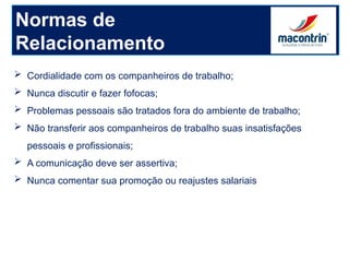 Normas de
Relacionamento
 Cordialidade com os companheiros de trabalho;
 Nunca discutir e fazer fofocas;
 Problemas pessoais são tratados fora do ambiente de trabalho;
 Não transferir aos companheiros de trabalho suas insatisfações
pessoais e profissionais;
 A comunicação deve ser assertiva;
 Nunca comentar sua promoção ou reajustes salariais
 